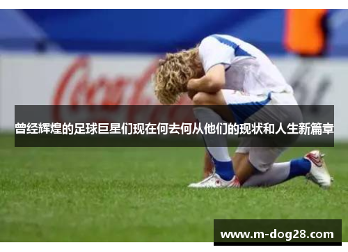 曾经辉煌的足球巨星们现在何去何从他们的现状和人生新篇章 曾经辉煌的足球巨星们现在何去何从他们的现状和人生新篇章
