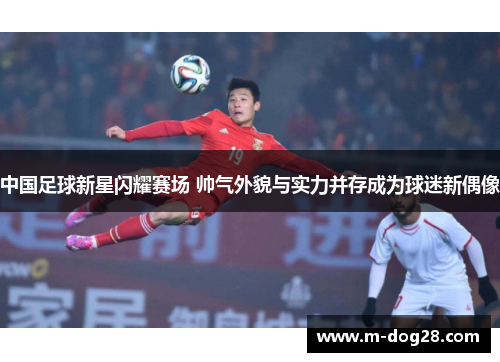中国足球新星闪耀赛场 帅气外貌与实力并存成为球迷新偶像 中国足球新星闪耀赛场 帅气外貌与实力并存成为球迷新偶像