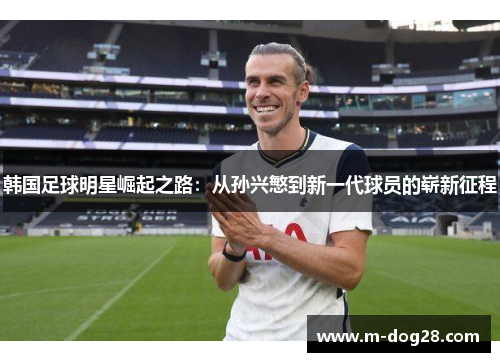 韩国足球明星崛起之路:从孙兴慜到新一代球员的崭新征程 韩国足球明星崛起之路:从孙兴慜到新一代球员的崭新征程