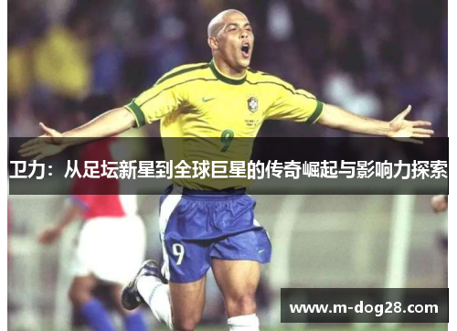 卫力:从足坛新星到全球巨星的传奇崛起与影响力探索 卫力:从足坛新星到全球巨星的传奇崛起与影响力探索