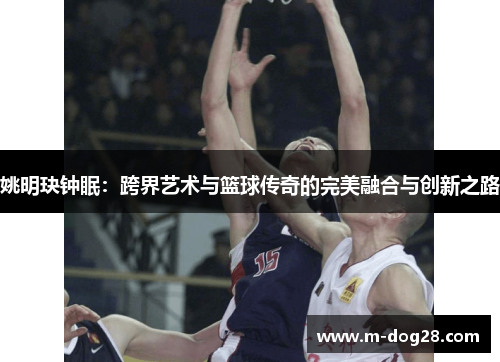 姚明玦钟眠:跨界艺术与篮球传奇的完美融合与创新之路 姚明玦钟眠:跨界艺术与篮球传奇的完美融合与创新之路