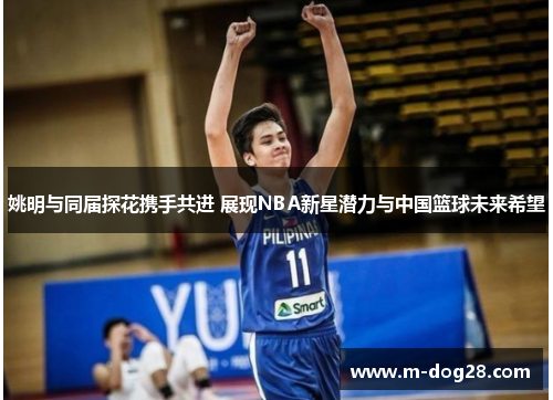 姚明与同届探花携手共进 展现NBA新星潜力与中国篮球未来希望 姚明与同届探花携手共进 展现NBA新星潜力与中国篮球未来希望