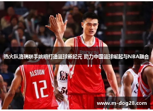 热火队洛瑞联手姚明打造篮球新纪元 助力中国篮球崛起与NBA融合 热火队洛瑞联手姚明打造篮球新纪元 助力中国篮球崛起与NBA融合