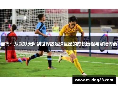 吉鲁:从默默无闻到世界级足球巨星的成长历程与赛场传奇 吉鲁:从默默无闻到世界级足球巨星的成长历程与赛场传奇