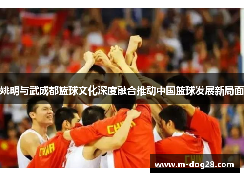 姚明与武成都篮球文化深度融合推动中国篮球发展新局面 姚明与武成都篮球文化深度融合推动中国篮球发展新局面
