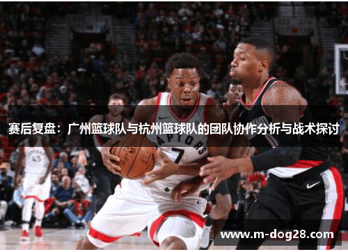 赛后复盘：广州篮球队与杭州篮球队的团队协作分析与战术探讨