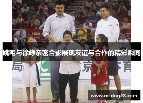 姚明与徐峥亲密合影展现友谊与合作的精彩瞬间