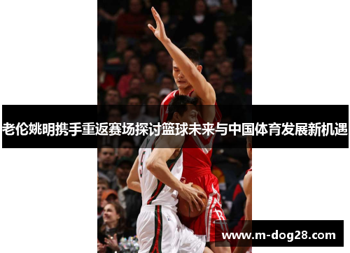 老伦姚明携手重返赛场探讨篮球未来与中国体育发展新机遇