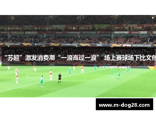 “苏超”激发消费潮“一浪高过一浪” 场上赛球场下比文创 “苏超”激发消费潮“一浪高过一浪” 场上赛球场下比文创