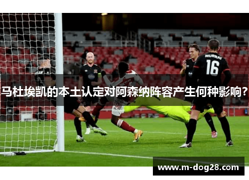 马杜埃凯的本土认定对阿森纳阵容产生何种影响? 马杜埃凯的本土认定对阿森纳阵容产生何种影响?