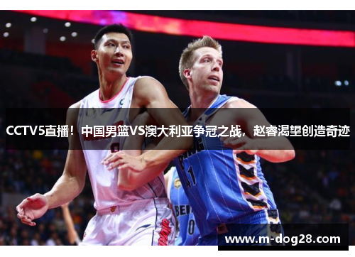 CCTV5直播!中国男篮VS澳大利亚争冠之战,赵睿渴望创造奇迹 CCTV5直播!中国男篮VS澳大利亚争冠之战,赵睿渴望创造奇迹